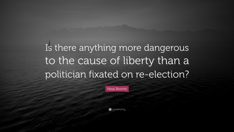 Neal Boortz Quote: “Is there anything more dangerous to the cause of liberty than a politician fixated on re-election?”