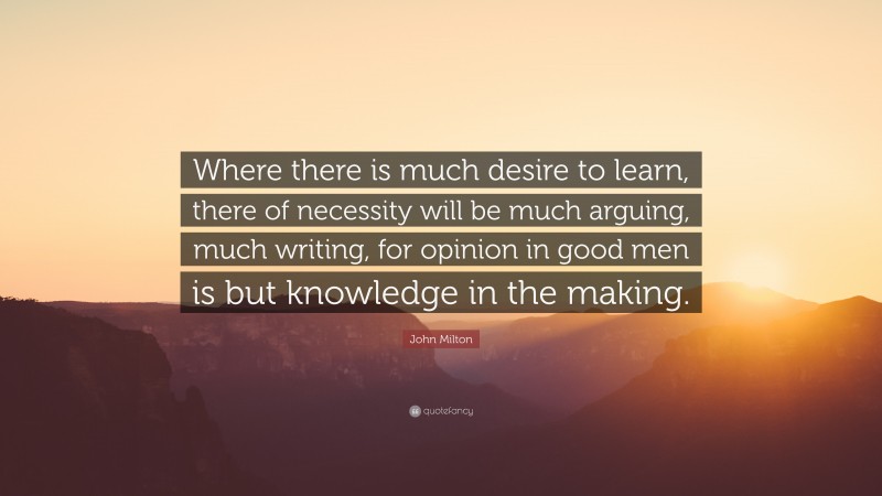 John Milton Quote: “Where there is much desire to learn, there of necessity will be much arguing, much writing, for opinion in good men is but knowledge in the making.”