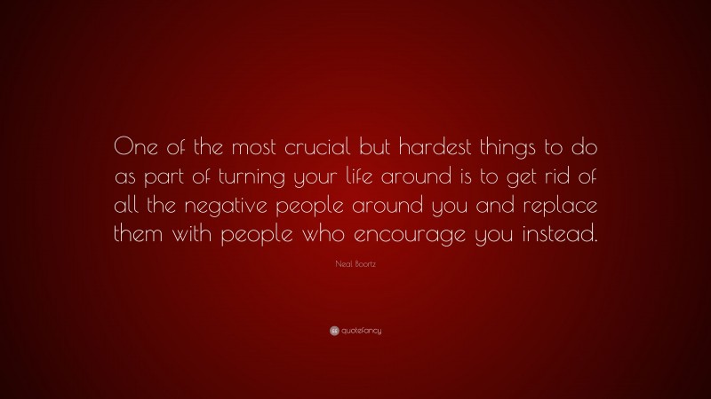 Neal Boortz Quote: “One of the most crucial but hardest things to do as part of turning your life around is to get rid of all the negative people around you and replace them with people who encourage you instead.”