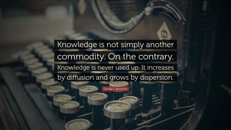 Daniel J. Boorstin Quote: “Knowledge is not simply another commodity. On the contrary. Knowledge is never used up. It increases by diffusion and grows by dispersion.”