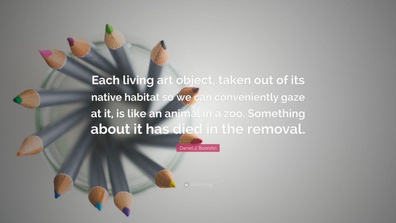 Daniel J. Boorstin Quote: “Each living art object, taken out of its native habitat so we can conveniently gaze at it, is like an animal in a zoo. Something about it has died in the removal.”