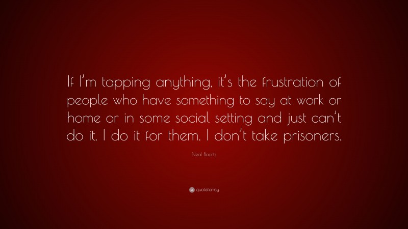 Neal Boortz Quote: “If I’m tapping anything, it’s the frustration of people who have something to say at work or home or in some social setting and just can’t do it. I do it for them. I don’t take prisoners.”