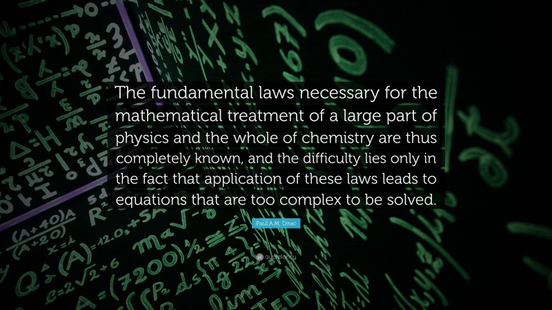 Paul A.M. Dirac Quote: “The fundamental laws necessary for the mathematical treatment of a large part of physics and the whole of chemistry are thus completely known, and the difficulty lies only in the fact that application of these laws leads to equations that are too complex to be solved.”