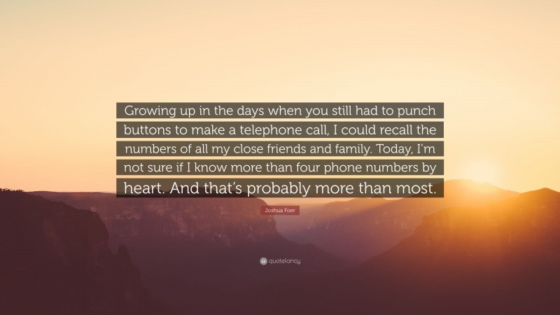 Joshua Foer Quote: “Growing up in the days when you still had to punch buttons to make a telephone call, I could recall the numbers of all my close friends and family. Today, I’m not sure if I know more than four phone numbers by heart. And that’s probably more than most.”