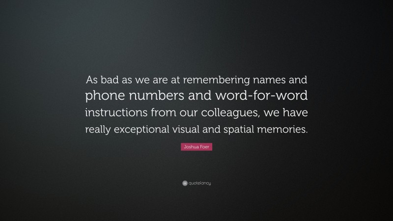 Joshua Foer Quote: “As bad as we are at remembering names and phone numbers and word-for-word instructions from our colleagues, we have really exceptional visual and spatial memories.”