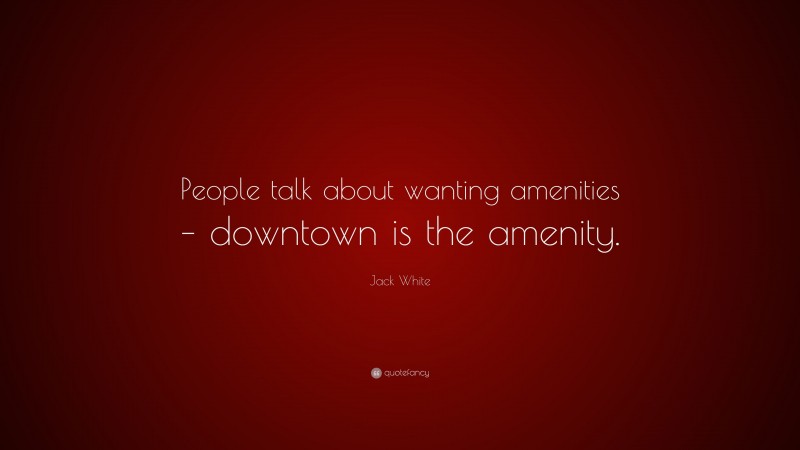 Jack White Quote: “People talk about wanting amenities – downtown is the amenity.”