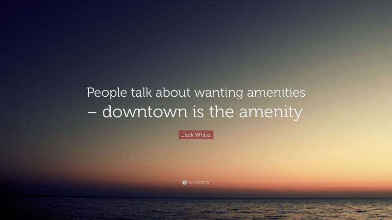 Jack White Quote: “People talk about wanting amenities – downtown is the amenity.”