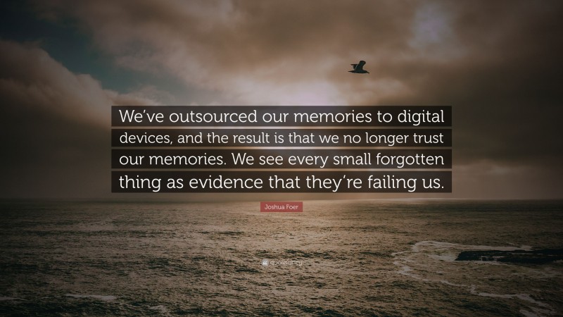 Joshua Foer Quote: “We’ve outsourced our memories to digital devices, and the result is that we no longer trust our memories. We see every small forgotten thing as evidence that they’re failing us.”