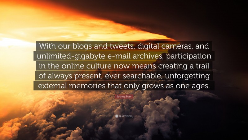 Joshua Foer Quote: “With our blogs and tweets, digital cameras, and unlimited-gigabyte e-mail archives, participation in the online culture now means creating a trail of always present, ever searchable, unforgetting external memories that only grows as one ages.”