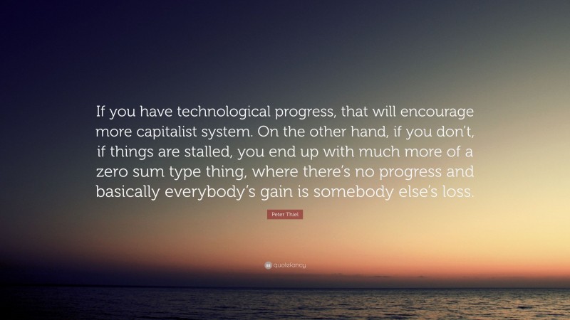 Peter Thiel Quote: “If you have technological progress, that will encourage more capitalist system. On the other hand, if you don’t, if things are stalled, you end up with much more of a zero sum type thing, where there’s no progress and basically everybody’s gain is somebody else’s loss.”