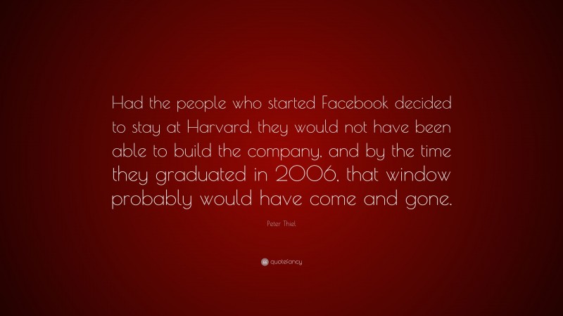Peter Thiel Quote: “Had the people who started Facebook decided to stay at Harvard, they would not have been able to build the company, and by the time they graduated in 2006, that window probably would have come and gone.”