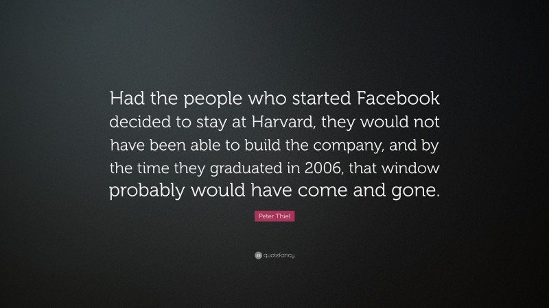 Peter Thiel Quote: “Had the people who started Facebook decided to stay at Harvard, they would not have been able to build the company, and by the time they graduated in 2006, that window probably would have come and gone.”
