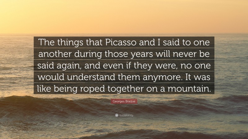 Georges Braque Quote: “The things that Picasso and I said to one another during those years will never be said again, and even if they were, no one would understand them anymore. It was like being roped together on a mountain.”
