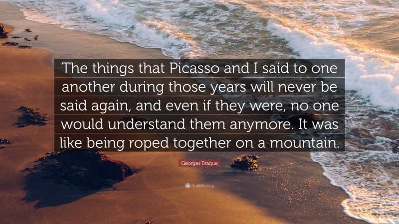 Georges Braque Quote: “The things that Picasso and I said to one another during those years will never be said again, and even if they were, no one would understand them anymore. It was like being roped together on a mountain.”
