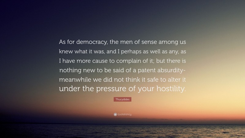 Thucydides Quote: “As for democracy, the men of sense among us knew what it was, and I perhaps as well as any, as I have more cause to complain of it; but there is nothing new to be said of a patent absurdity-meanwhile we did not think it safe to alter it under the pressure of your hostility.”