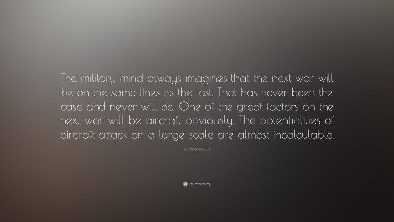 Ferdinand Foch Quote: “The military mind always imagines that the next war will be on the same lines as the last. That has never been the case and never will be. One of the great factors on the next war will be aircraft obviously. The potentialities of aircraft attack on a large scale are almost incalculable.”