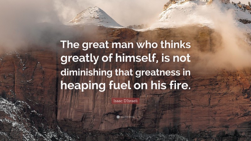 Isaac D'Israeli Quote: “The great man who thinks greatly of himself, is not diminishing that greatness in heaping fuel on his fire.”