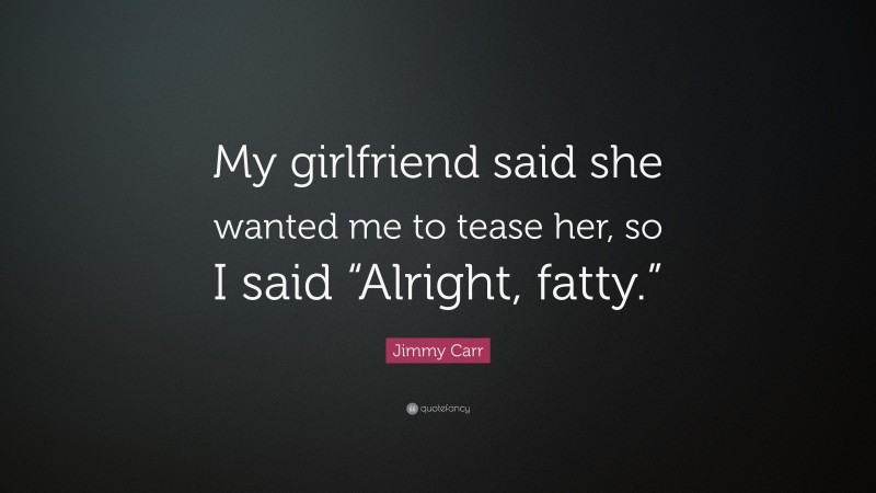 Jimmy Carr Quote: “My girlfriend said she wanted me to tease her, so I said “Alright, fatty.””