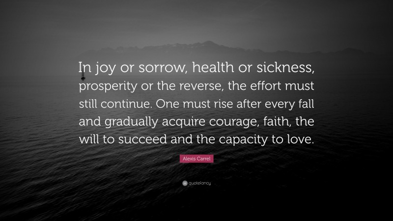 Alexis Carrel Quote: “In joy or sorrow, health or sickness, prosperity or the reverse, the effort must still continue. One must rise after every fall and gradually acquire courage, faith, the will to succeed and the capacity to love.”