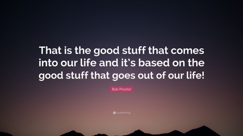Bob Proctor Quote: “That is the good stuff that comes into our life and it’s based on the good stuff that goes out of our life!”