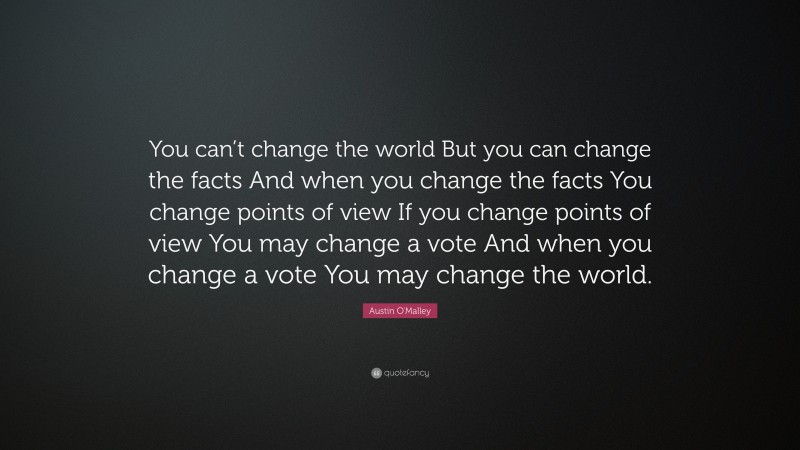 Austin O'Malley Quote: “You can’t change the world But you can change the facts And when you change the facts You change points of view If you change points of view You may change a vote And when you change a vote You may change the world.”