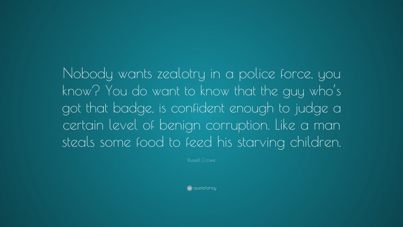 Russell Crowe Quote: “Nobody wants zealotry in a police force, you know? You do want to know that the guy who’s got that badge, is confident enough to judge a certain level of benign corruption. Like a man steals some food to feed his starving children.”