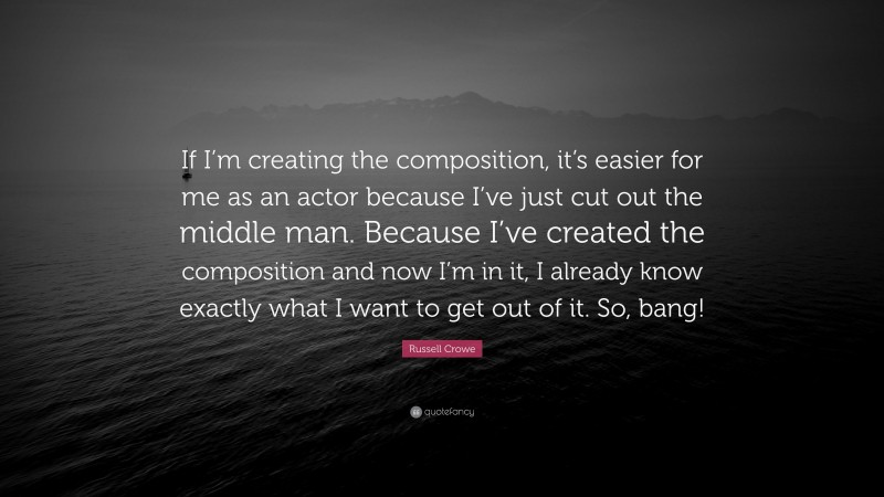 Russell Crowe Quote: “If I’m creating the composition, it’s easier for me as an actor because I’ve just cut out the middle man. Because I’ve created the composition and now I’m in it, I already know exactly what I want to get out of it. So, bang!”