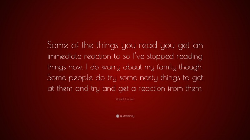 Russell Crowe Quote: “Some of the things you read you get an immediate reaction to so I’ve stopped reading things now. I do worry about my family though. Some people do try some nasty things to get at them and try and get a reaction from them.”