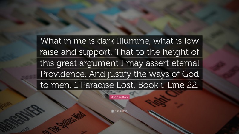 John Milton Quote: “What in me is dark Illumine, what is low raise and support, That to the height of this great argument I may assert eternal Providence, And justify the ways of God to men. 1 Paradise Lost. Book i. Line 22.”