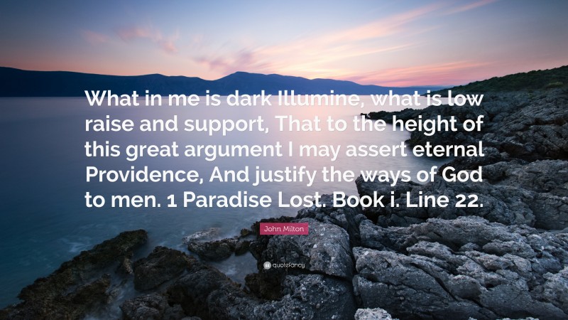 John Milton Quote: “What in me is dark Illumine, what is low raise and support, That to the height of this great argument I may assert eternal Providence, And justify the ways of God to men. 1 Paradise Lost. Book i. Line 22.”
