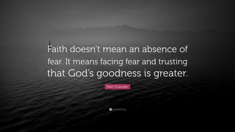 Matt Chandler Quote: “Faith doesn’t mean an absence of fear. It means facing fear and trusting that God’s goodness is greater.”