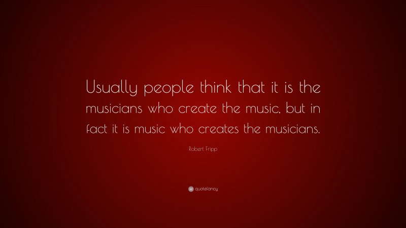 Robert Fripp Quote: “Usually people think that it is the musicians who create the music, but in fact it is music who creates the musicians.”
