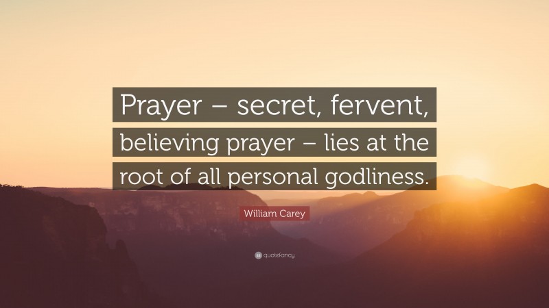 William Carey Quote: “Prayer – secret, fervent, believing prayer – lies at the root of all personal godliness.”