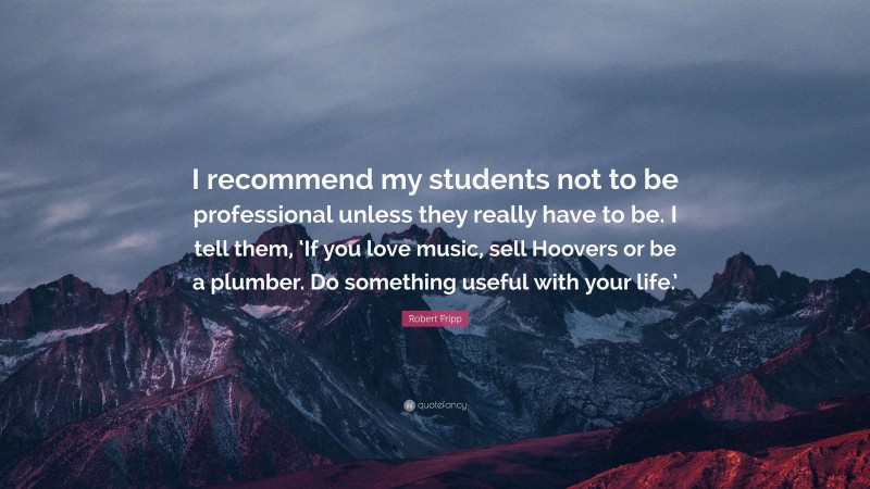 Robert Fripp Quote: “I recommend my students not to be professional unless they really have to be. I tell them, ‘If you love music, sell Hoovers or be a plumber. Do something useful with your life.’”