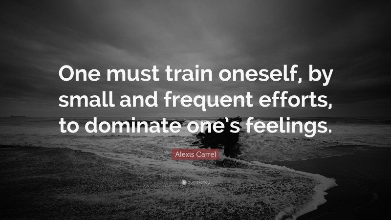 Alexis Carrel Quote: “One must train oneself, by small and frequent efforts, to dominate one’s feelings.”