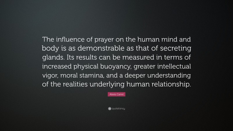 Alexis Carrel Quote: “The influence of prayer on the human mind and body is as demonstrable as that of secreting glands. Its results can be measured in terms of increased physical buoyancy, greater intellectual vigor, moral stamina, and a deeper understanding of the realities underlying human relationship.”