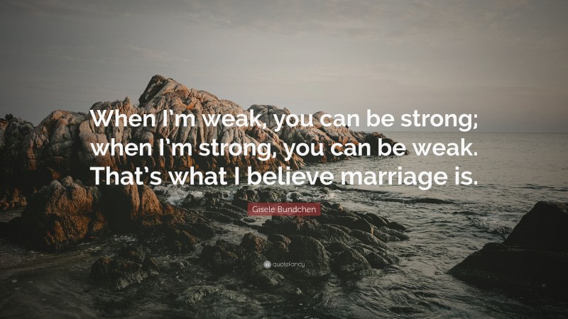 Gisele Bundchen Quote: “When I’m weak, you can be strong; when I’m strong, you can be weak. That’s what I believe marriage is.”