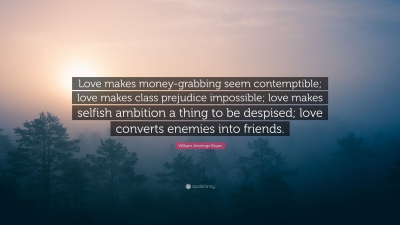 William Jennings Bryan Quote: “Love makes money-grabbing seem contemptible; love makes class prejudice impossible; love makes selfish ambition a thing to be despised; love converts enemies into friends.”