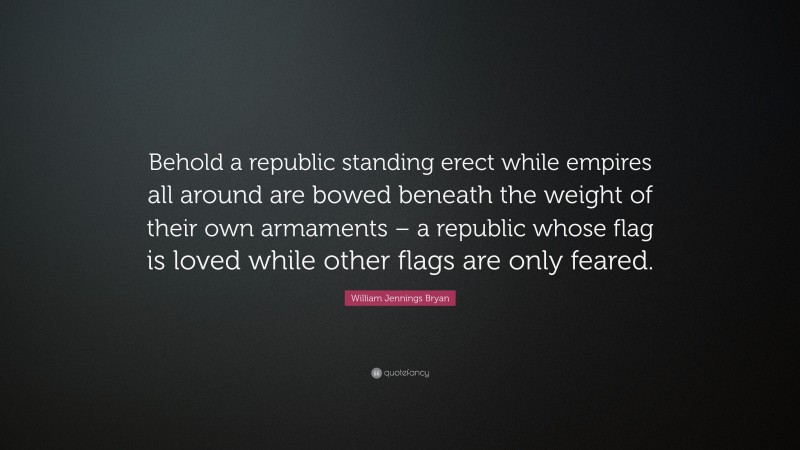 William Jennings Bryan Quote: “Behold a republic standing erect while empires all around are bowed beneath the weight of their own armaments – a republic whose flag is loved while other flags are only feared.”