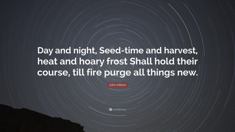 John Milton Quote: “Day and night, Seed-time and harvest, heat and hoary frost Shall hold their course, till fire purge all things new.”