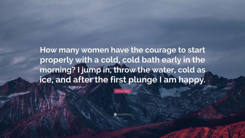 Anna Held Quote: “How many women have the courage to start properly with a cold, cold bath early in the morning? I jump in, throw the water, cold as ice, and after the first plunge I am happy.”