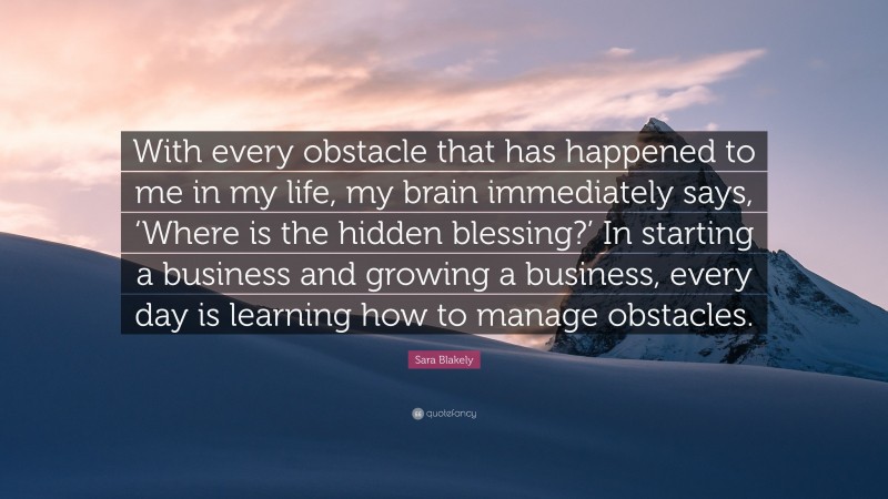 Sara Blakely Quote: “With every obstacle that has happened to me in my life, my brain immediately says, ‘Where is the hidden blessing?’ In starting a business and growing a business, every day is learning how to manage obstacles.”