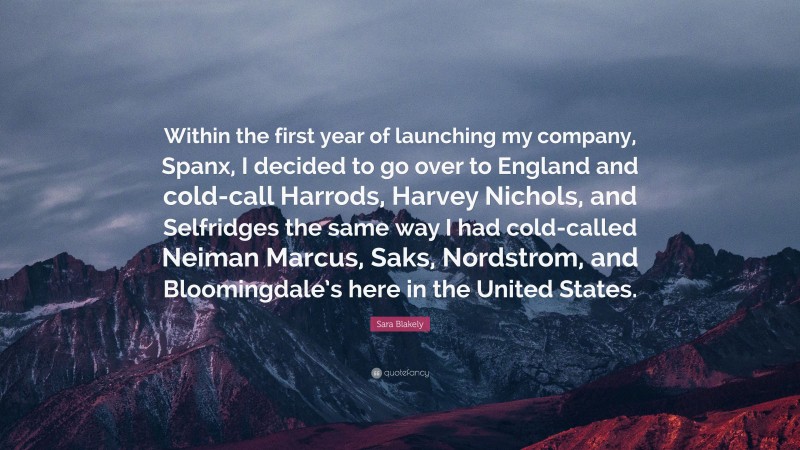 Sara Blakely Quote: “Within the first year of launching my company, Spanx, I decided to go over to England and cold-call Harrods, Harvey Nichols, and Selfridges the same way I had cold-called Neiman Marcus, Saks, Nordstrom, and Bloomingdale’s here in the United States.”