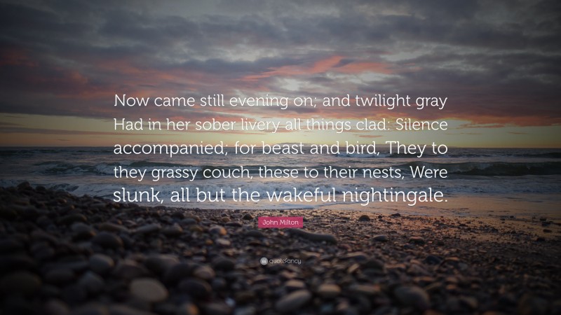 John Milton Quote: “Now came still evening on; and twilight gray Had in her sober livery all things clad: Silence accompanied; for beast and bird, They to they grassy couch, these to their nests, Were slunk, all but the wakeful nightingale.”