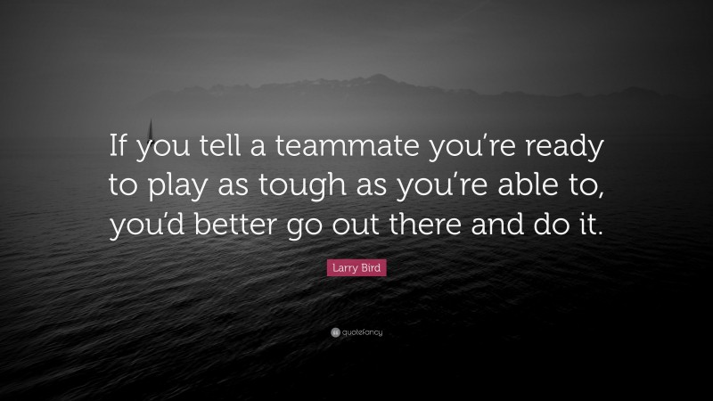 Larry Bird Quote: “If you tell a teammate you’re ready to play as tough as you’re able to, you’d better go out there and do it.”