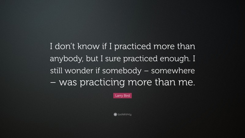 Larry Bird Quote: “I don’t know if I practiced more than anybody, but I sure practiced enough. I still wonder if somebody – somewhere – was practicing more than me.”