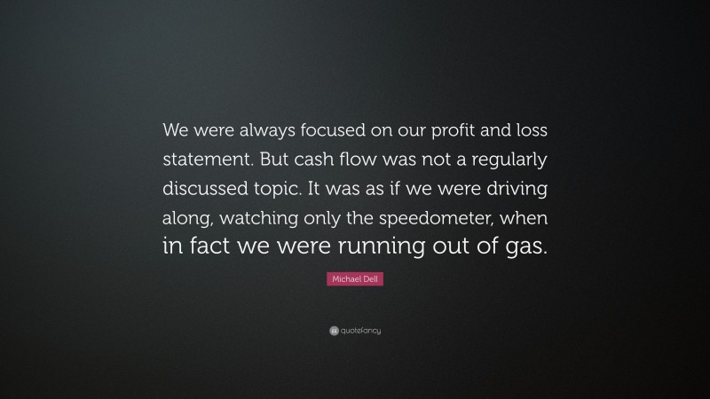 Michael Dell Quote: “We were always focused on our profit and loss statement. But cash flow was not a regularly discussed topic. It was as if we were driving along, watching only the speedometer, when in fact we were running out of gas.”