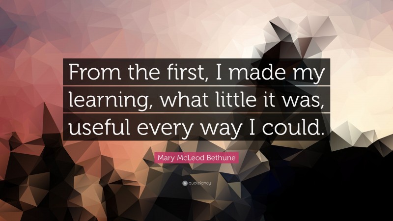 Mary McLeod Bethune Quote: “From the first, I made my learning, what little it was, useful every way I could.”