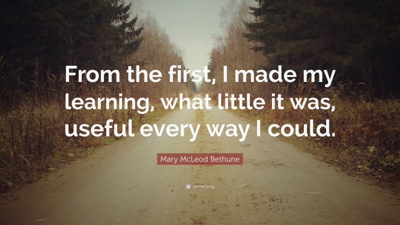 Mary McLeod Bethune Quote: “From the first, I made my learning, what little it was, useful every way I could.”
