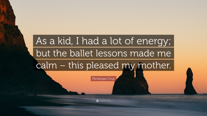 Penelope Cruz Quote: “As a kid, I had a lot of energy; but the ballet lessons made me calm – this pleased my mother.”